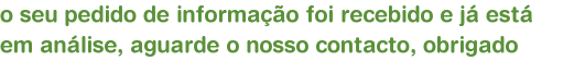 o seu pedido de informao foi recebido e j est em anlise, aguarde o nosso contacto, obrigado